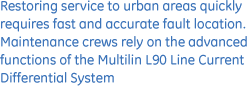 Restoring service to urban areas quickly requires fast and accurate fault location. Maintenance crews rely on the advanced functions of the Multilin L90 line current differential system.